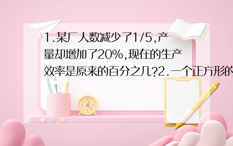 1.某厂人数减少了1/5,产量却增加了20%,现在的生产效率是原来的百分之几?2.一个正方形的面积比一个三角形少1/2,正方形的周长是10cm,三角形的高是5cm,求底是多少