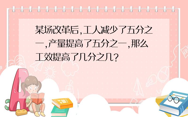 某场改革后,工人减少了五分之一,产量提高了五分之一,那么工效提高了几分之几?