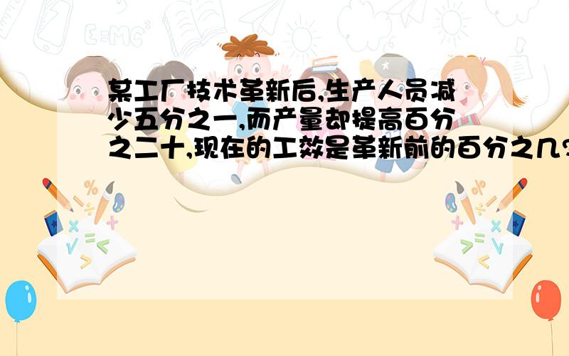 某工厂技术革新后,生产人员减少五分之一,而产量却提高百分之二十,现在的工效是革新前的百分之几?