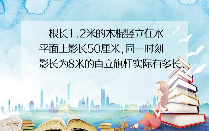 一根长1.2米的木棍竖立在水平面上影长50厘米,同一时刻影长为8米的直立旗杆实际有多长,