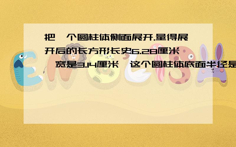 把一个圆柱体侧面展开.量得展开后的长方形长史6.28厘米,宽是3.14厘米,这个圆柱体底面半径是（ ）