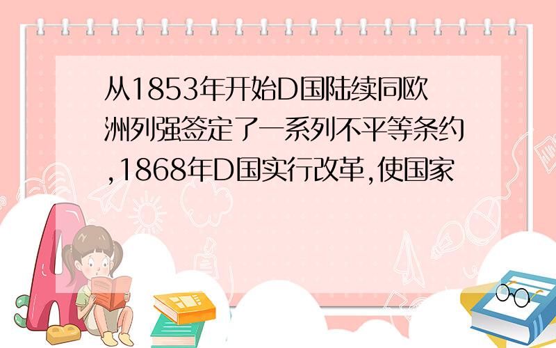 从1853年开始D国陆续同欧洲列强签定了一系列不平等条约,1868年D国实行改革,使国家