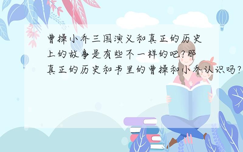 曹操小乔三国演义和真正的历史上的故事是有些不一样的吧?那真正的历史和书里的曹操和小乔认识吗?为什么有的人说喜欢或不喜欢啊?到底认不认识啊？