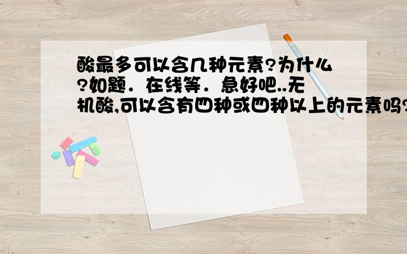 酸最多可以含几种元素?为什么?如题．在线等．急好吧..无机酸,可以含有四种或四种以上的元素吗?练习册上有这道题,问可以含有四种元素的化合物,没有酸.