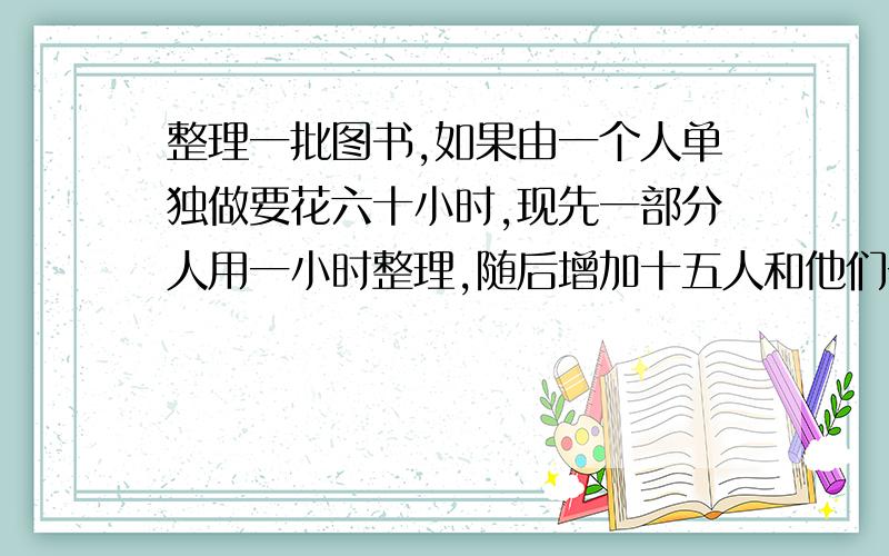 整理一批图书,如果由一个人单独做要花六十小时,现先一部分人用一小时整理,随后增加十五人和他们一起又做了二小时,恰好完整埋工作,假设每个人工作效率相同,那以先安排整理的人员有多