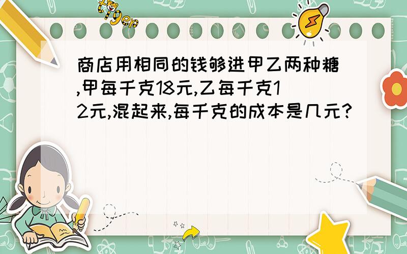 商店用相同的钱够进甲乙两种糖,甲每千克18元,乙每千克12元,混起来,每千克的成本是几元?