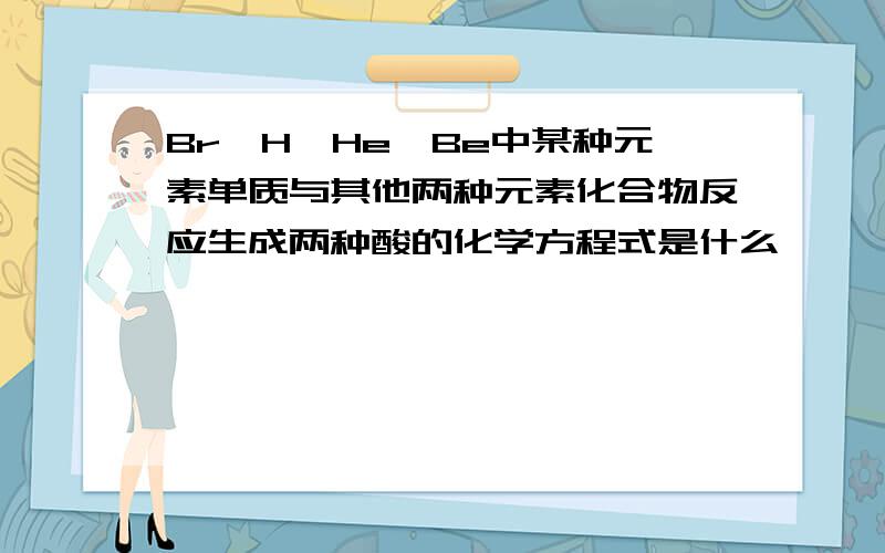 Br,H,He,Be中某种元素单质与其他两种元素化合物反应生成两种酸的化学方程式是什么,