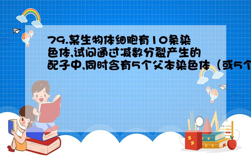 79.某生物体细胞有10条染色体,试问通过减数分裂产生的配子中,同时含有5个父本染色体（或5个母本染色体）79.\x05某生物体细胞有10条染色体,试问通过减数分裂产生的配子中,同时含有的所占