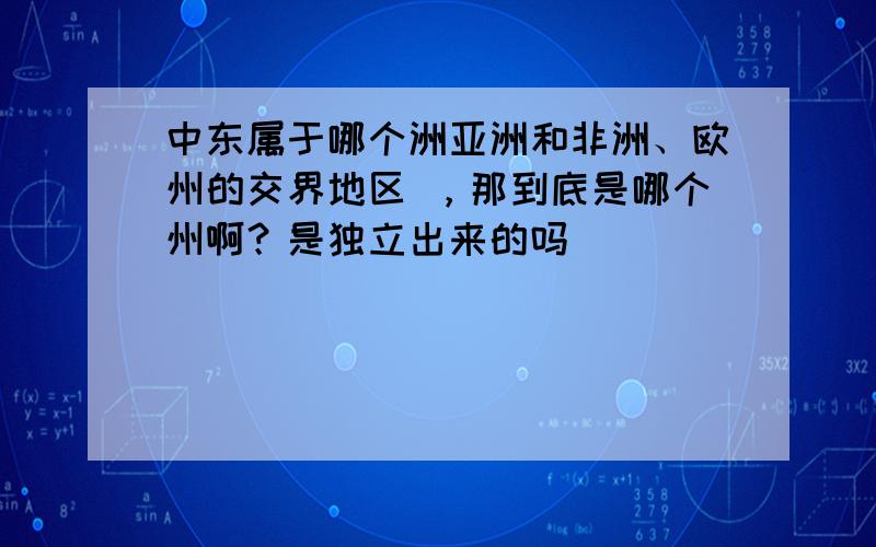 中东属于哪个洲亚洲和非洲、欧州的交界地区 ，那到底是哪个州啊？是独立出来的吗