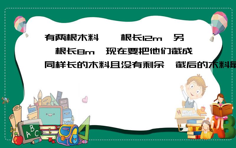 有两根木料,一根长12m,另一根长8m,现在要把他们截成同样长的木料且没有剩余,截后的木料最长可以是几米?一共可截得几根这样木料?