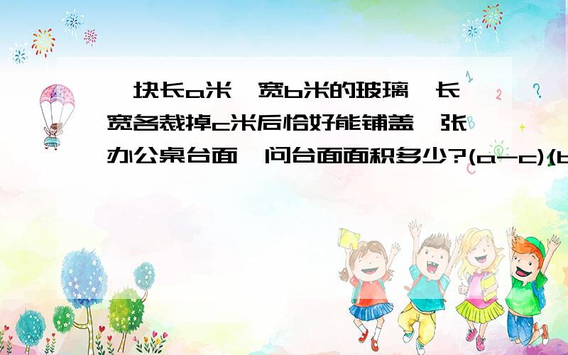 一块长a米,宽b米的玻璃,长宽各裁掉c米后恰好能铺盖一张办公桌台面,问台面面积多少?(a-c)(b-c)教教我,