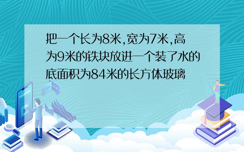 把一个长为8米,宽为7米,高为9米的铁块放进一个装了水的底面积为84米的长方体玻璃