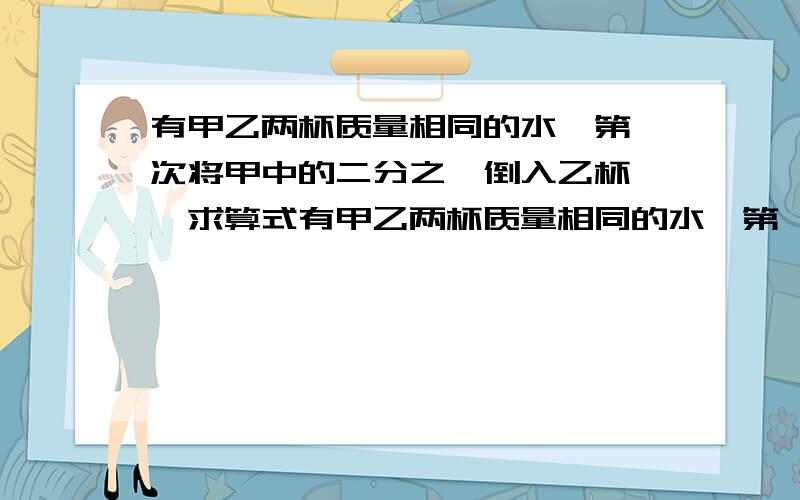 有甲乙两杯质量相同的水,第一次将甲中的二分之一倒入乙杯……求算式有甲乙两杯质量相同的水,第一次将甲中的二分之一倒入乙杯；第二次将乙杯中的三分之一倒入甲杯；第三次将甲杯中