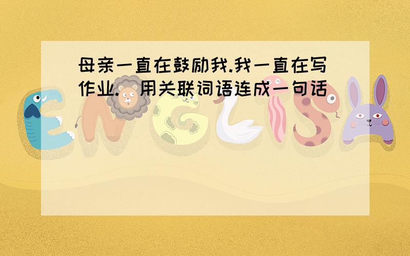 母亲一直在鼓励我.我一直在写作业.（用关联词语连成一句话）