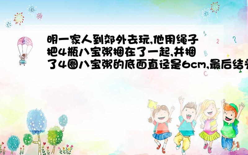 明一家人到郊外去玩,他用绳子把4瓶八宝粥捆在了一起,并捆了4圈八宝粥的底面直径是6cm,最后结头用20厘米,捆八宝粥共用了多少cm绳子