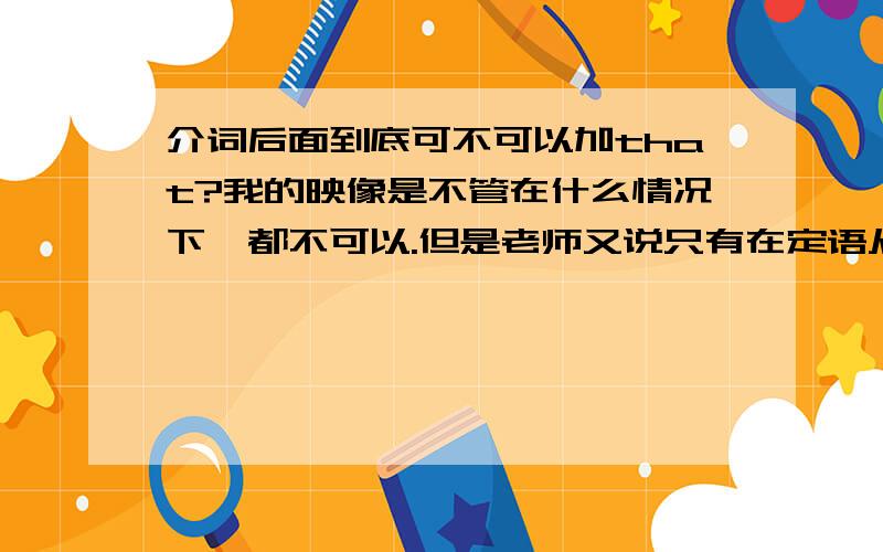 介词后面到底可不可以加that?我的映像是不管在什么情况下,都不可以.但是老师又说只有在定语从句中才不能,我就纠结了,（高中英语）