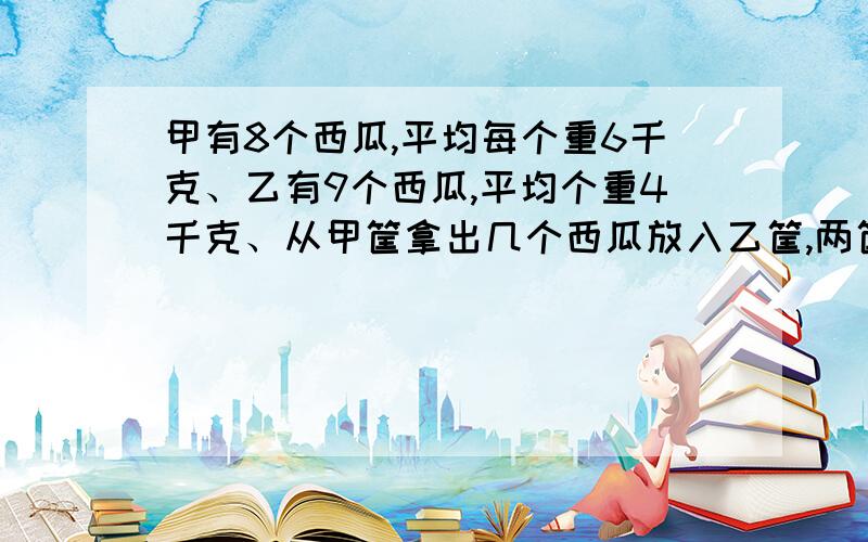 甲有8个西瓜,平均每个重6千克、乙有9个西瓜,平均个重4千克、从甲筐拿出几个西瓜放入乙筐,两筐才能同样重?