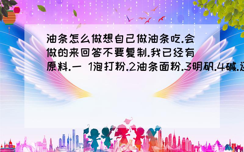 油条怎么做想自己做油条吃.会做的来回答不要复制.我已经有原料.一 1泡打粉.2油条面粉.3明矾.4碱.还差什么材料啊 二 比如1斤油条面粉和上面的材料怎么配比啊?克为单位.