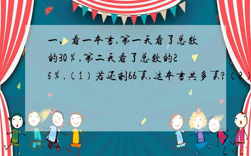 一、看一本书,第一天看了总数的30％,第二天看了总数的25％.（1）若还剩66页,这本书共多页?（2）若两天共看了18页,这本书共多少页?（3）若第一天比第二天少看了4页,这本书共多少页?（注：