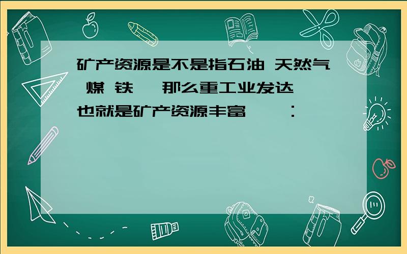 矿产资源是不是指石油 天然气 煤 铁 、那么重工业发达,也就是矿产资源丰富咯、：