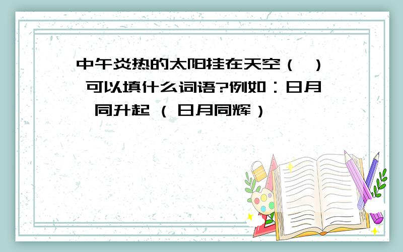 中午炎热的太阳挂在天空（ ） 可以填什么词语?例如：日月一同升起 ( 日月同辉）