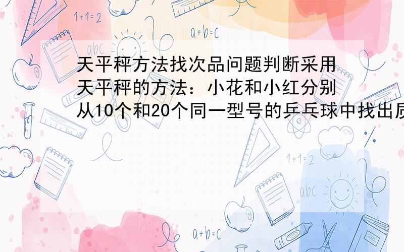 天平秤方法找次品问题判断采用天平秤的方法：小花和小红分别从10个和20个同一型号的乒乓球中找出质量不一样的次品.下面有六种说法：1.小红用的次数不一定比小花多.2.小红用的次数一定