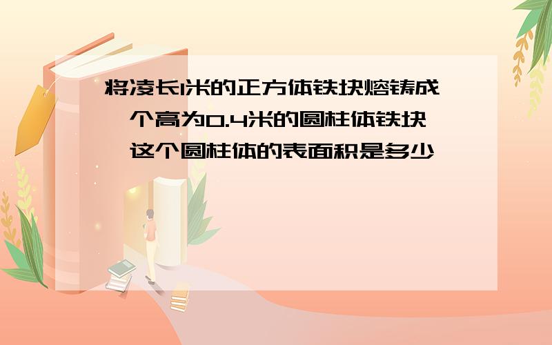 将凌长1米的正方体铁块熔铸成一个高为0.4米的圆柱体铁块,这个圆柱体的表面积是多少