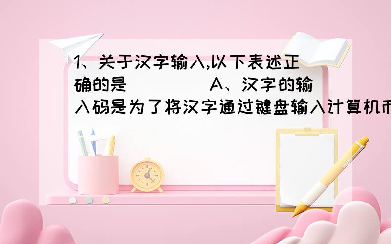 1、关于汉字输入,以下表述正确的是____ A、汉字的输入码是为了将汉字通过键盘输入计算机而设计的1、关于汉字输入,以下表述正确的是____A、汉字的输入码是为了将汉字通过键盘输入计算机