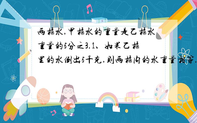 两桶水,甲桶水的重量是乙桶水重量的5分之3.1、如果乙桶里的水倒出5千克,则两桶内的水重量相等.乙桶原有水多少千克?2、如果乙桶里的水倒出2.5千克到甲桶,则两桶内的水重量相等.乙桶原有