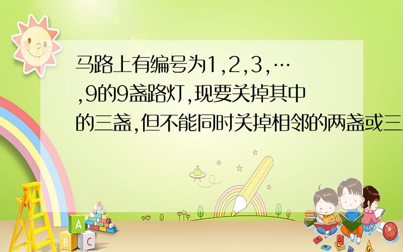 马路上有编号为1,2,3,…,9的9盏路灯,现要关掉其中的三盏,但不能同时关掉相邻的两盏或三盏,也不能关两端的路灯,则满足要求的关灯方法有几种?