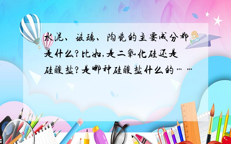 水泥、玻璃、陶瓷的主要成分都是什么?比如,是二氧化硅还是硅酸盐?是哪种硅酸盐什么的……