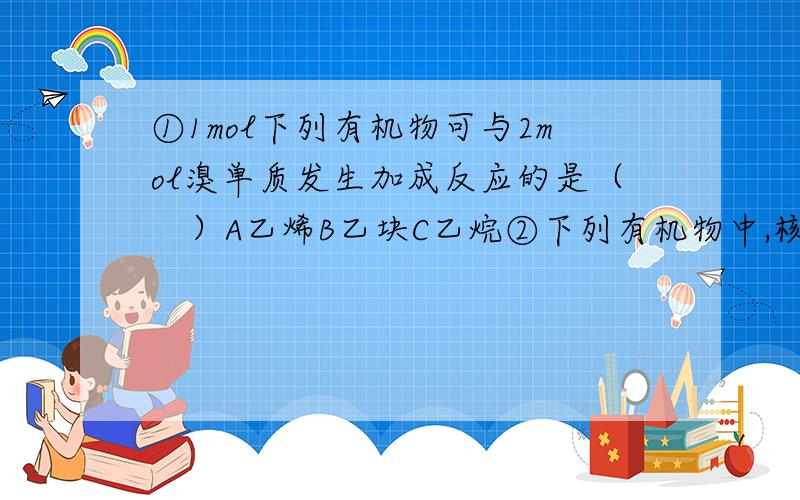 ①1mol下列有机物可与2mol溴单质发生加成反应的是（　）A乙烯B乙块C乙烷②下列有机物中,核磁共振氢谱只有一个吸收峰的是（　）A苯B苯酚C苯甲酸