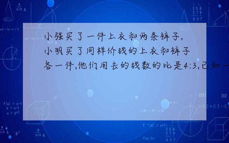 小强买了一件上衣和两条裤子,小明买了同样价钱的上衣和裤子各一件,他们用去的钱数的比是4:3,已知一件上衣7元,求一条裤子多少元