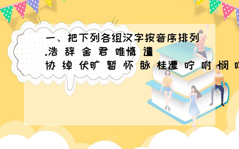 一、把下列各组汉字按音序排列.浩 辞 舍 君 唯惰 遣 协 绰 伏旷 暂 怀 脉 桂遭 咛 咐 悯 啕