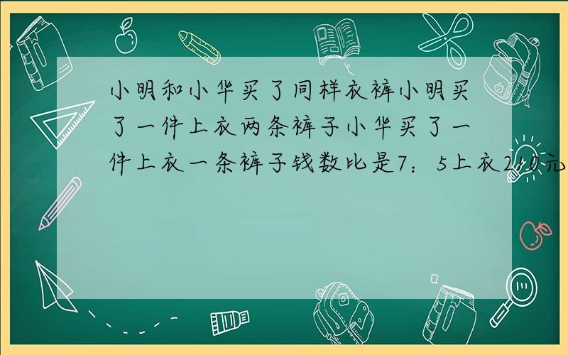 小明和小华买了同样衣裤小明买了一件上衣两条裤子小华买了一件上衣一条裤子钱数比是7：5上衣210元求裤子多小明和小华买了同样的上衣和裤子,小明买了一件上衣,和两条裤子,小华买了一