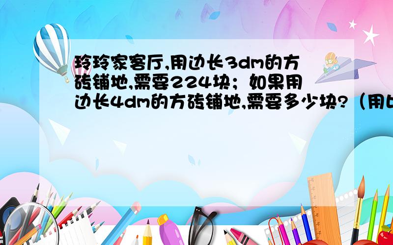 玲玲家客厅,用边长3dm的方砖铺地,需要224块；如果用边长4dm的方砖铺地,需要多少块?（用比例解）一定要用比例解呀!