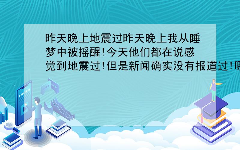 昨天晚上地震过昨天晚上我从睡梦中被摇醒!今天他们都在说感觉到地震过!但是新闻确实没有报道过!哪位朋友感觉到了``留个地址!我是都江堰的 2009.1.13