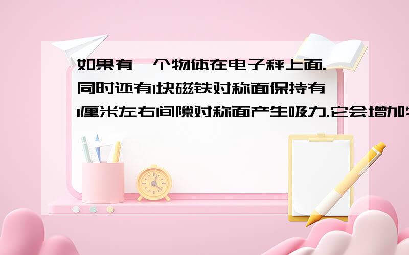 如果有一个物体在电子秤上面.同时还有1块磁铁对称面保持有1厘米左右间隙对称面产生吸力.它会增加物体重量