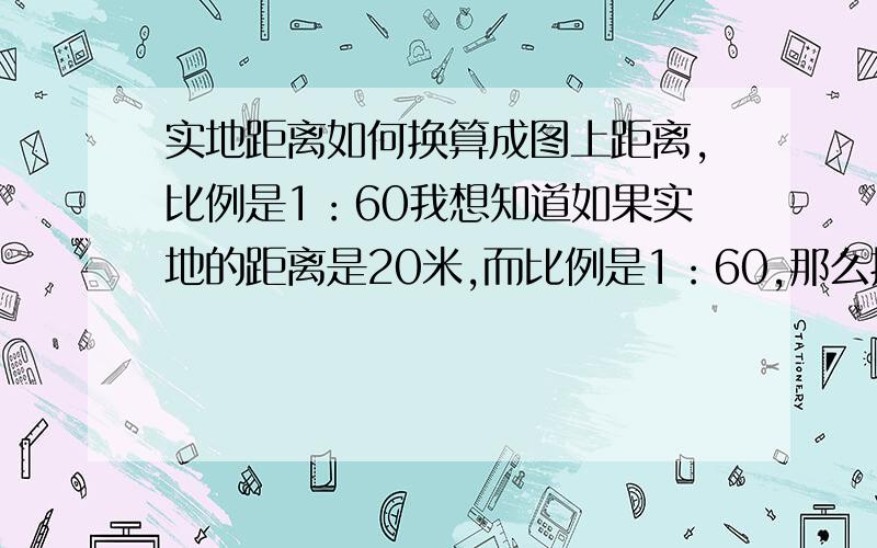 实地距离如何换算成图上距离,比例是1：60我想知道如果实地的距离是20米,而比例是1：60,那么换算成图上距离是多少?公式是什么?最好能提供算的步骤!地图标注的单位是厘米!最好写上计算步