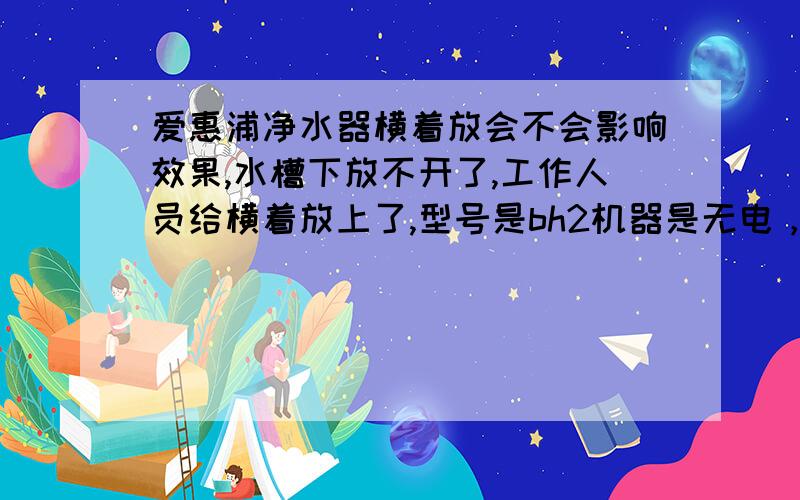 爱惠浦净水器横着放会不会影响效果,水槽下放不开了,工作人员给横着放上了,型号是bh2机器是无电，不出废水的