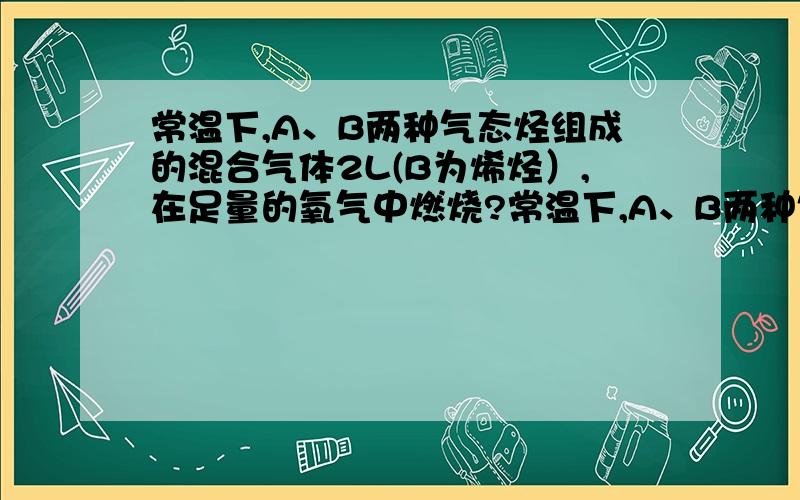 常温下,A、B两种气态烃组成的混合气体2L(B为烯烃）,在足量的氧气中燃烧?常温下,A、B两种气态烃组成的混合气体2L(B为烯烃）,在足量的氧气中燃烧,生成4LCO2和4.8L水蒸气（均在同温同压测得）