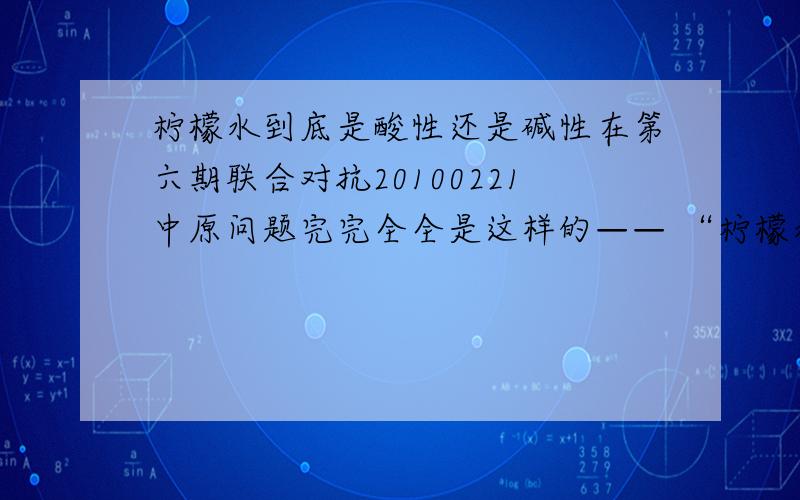 柠檬水到底是酸性还是碱性在第六期联合对抗20100221中原问题完完全全是这样的—— “柠檬水是碱性还是酸性的?”正确答案是“碱性的” 化学题中说道它遇石蕊变红,分明是酸性的 查过有关