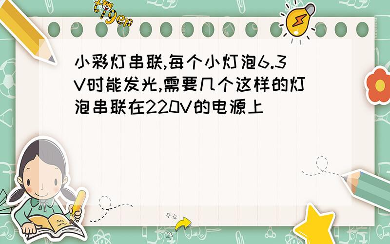 小彩灯串联,每个小灯泡6.3V时能发光,需要几个这样的灯泡串联在220V的电源上