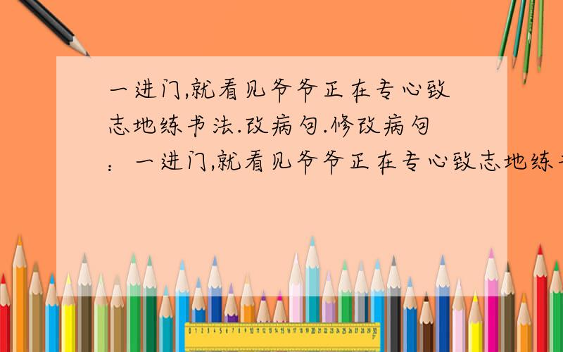 一进门,就看见爷爷正在专心致志地练书法.改病句.修改病句：一进门,就看见爷爷正在专心致志地练书法.