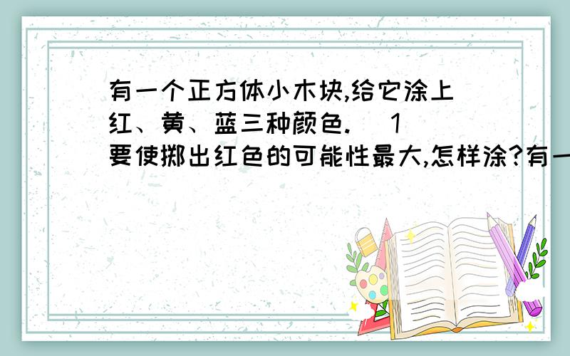 有一个正方体小木块,给它涂上红、黄、蓝三种颜色. (1)要使掷出红色的可能性最大,怎样涂?有一个正方体小木块,给它涂上红、黄、蓝三种颜色.(1)要使掷出红色的可能性最大,怎样涂?(2)要使掷