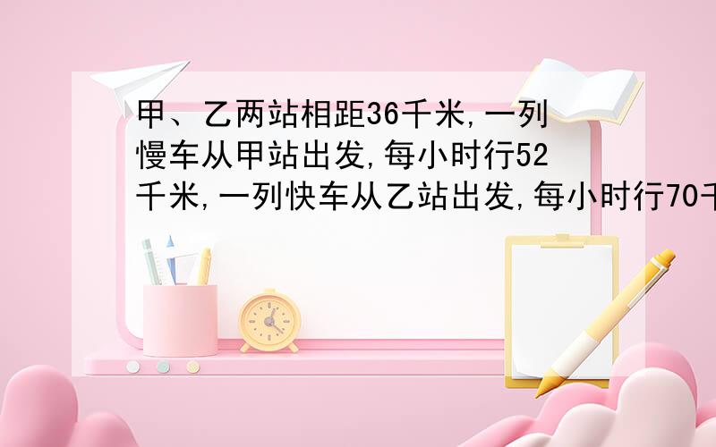 甲、乙两站相距36千米,一列慢车从甲站出发,每小时行52千米,一列快车从乙站出发,每小时行70千米.两车同时开出,同向而行,快车灾后,则经过多少小时可以追上慢车.