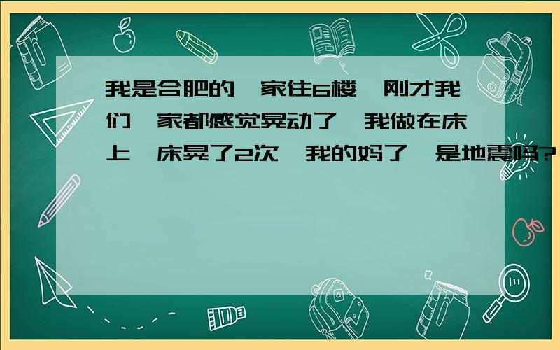 我是合肥的,家住6楼,刚才我们一家都感觉晃动了,我做在床上,床晃了2次,我的妈了,是地震吗?