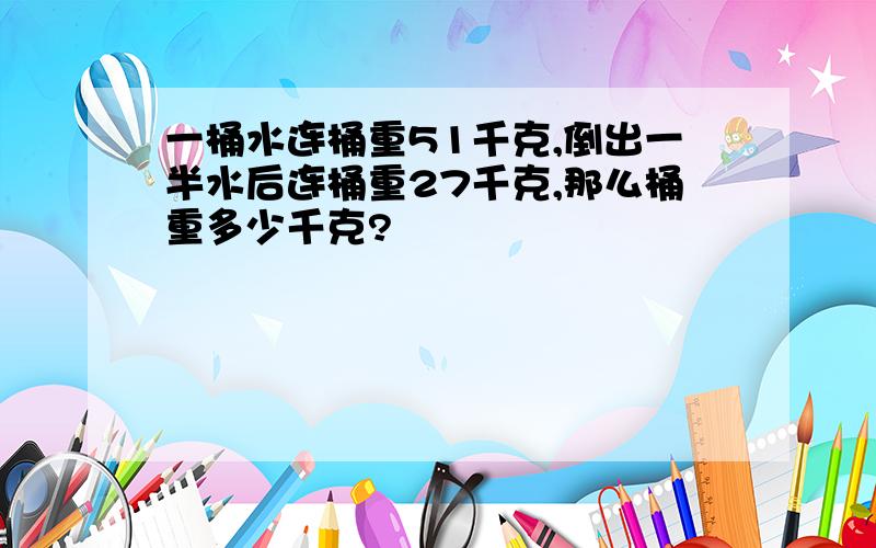 一桶水连桶重51千克,倒出一半水后连桶重27千克,那么桶重多少千克?