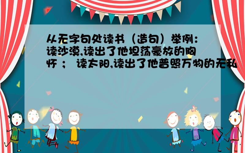 从无字句处读书（造句）举例：读沙漠,读出了他坦荡豪放的胸怀 ； 读太阳,读出了他普照万物的无私