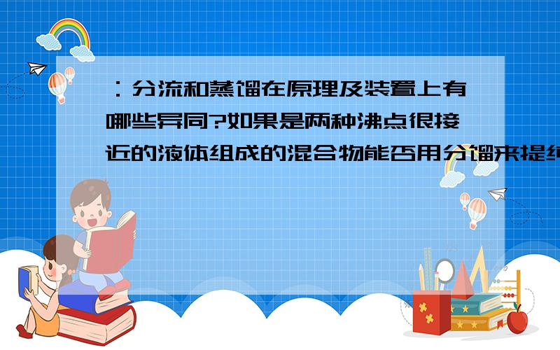 ：分流和蒸馏在原理及装置上有哪些异同?如果是两种沸点很接近的液体组成的混合物能否用分馏来提纯呢?